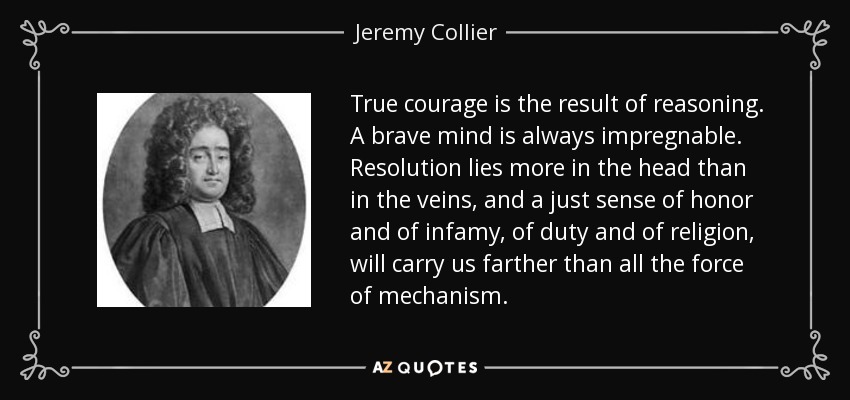 True courage is the result of reasoning. A brave mind is always impregnable. Resolution lies more in the head than in the veins, and a just sense of honor and of infamy, of duty and of religion, will carry us farther than all the force of mechanism. - Jeremy Collier