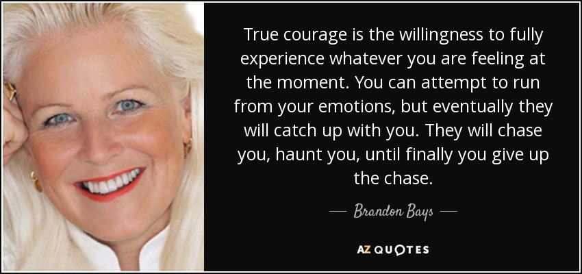 True courage is the willingness to fully experience whatever you are feeling at the moment. You can attempt to run from your emotions, but eventually they will catch up with you. They will chase you, haunt you, until finally you give up the chase. - Brandon Bays