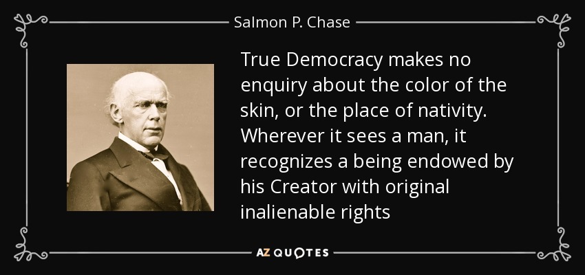 True Democracy makes no enquiry about the color of the skin, or the place of nativity. Wherever it sees a man, it recognizes a being endowed by his Creator with original inalienable rights - Salmon P. Chase