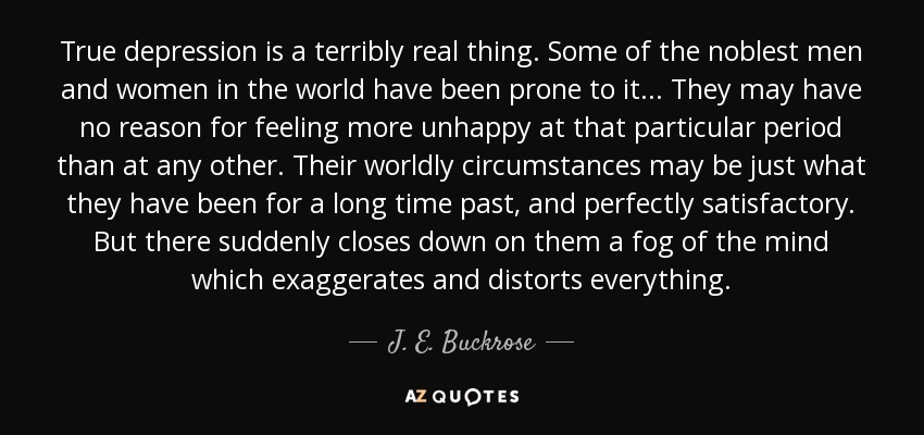 True depression is a terribly real thing. Some of the noblest men and women in the world have been prone to it ... They may have no reason for feeling more unhappy at that particular period than at any other. Their worldly circumstances may be just what they have been for a long time past, and perfectly satisfactory. But there suddenly closes down on them a fog of the mind which exaggerates and distorts everything. - J. E. Buckrose
