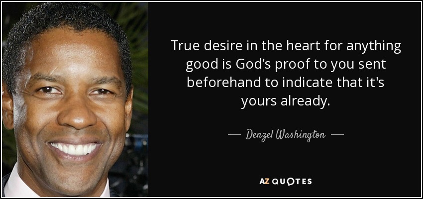 True desire in the heart for anything good is God's proof to you sent beforehand to indicate that it's yours already. - Denzel Washington
