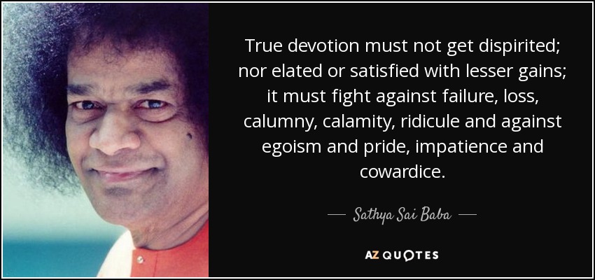 True devotion must not get dispirited; nor elated or satisfied with lesser gains; it must fight against failure, loss, calumny, calamity, ridicule and against egoism and pride , impatience and cowardice . - Sathya Sai Baba