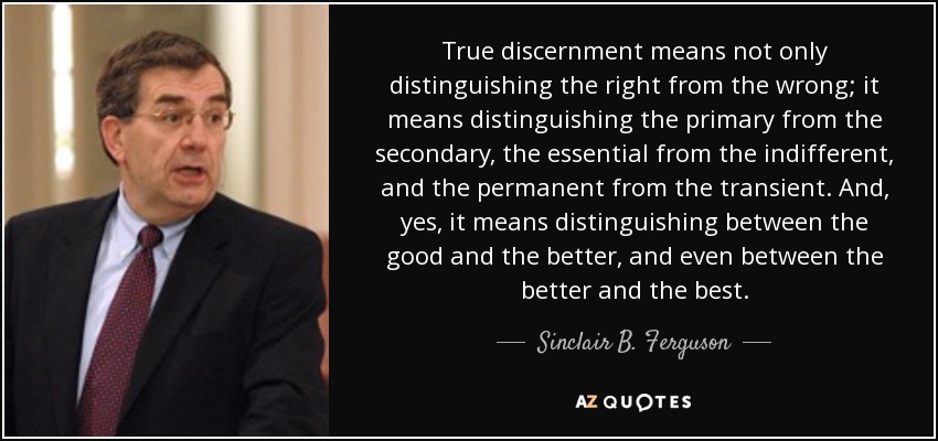True discernment means not only distinguishing the right from the wrong; it means distinguishing the primary from the secondary, the essential from the indifferent, and the permanent from the transient. And, yes, it means distinguishing between the good and the better, and even between the better and the best. - Sinclair B. Ferguson