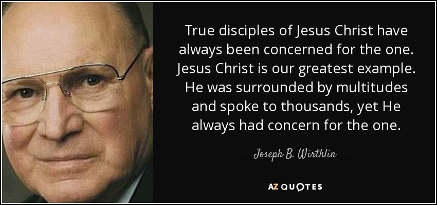 True disciples of Jesus Christ have always been concerned for the one. Jesus Christ is our greatest example. He was surrounded by multitudes and spoke to thousands, yet He always had concern for the one. - Joseph B. Wirthlin