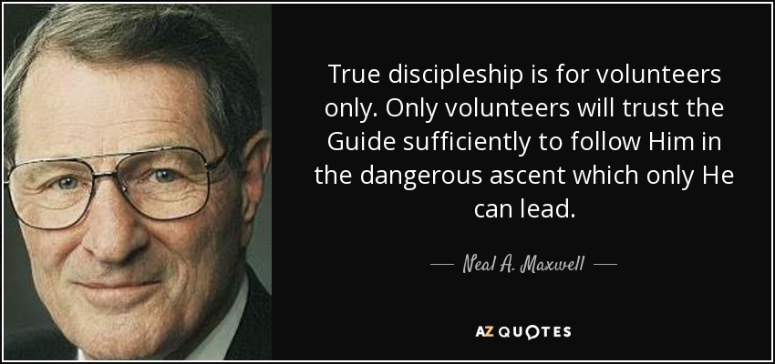 True discipleship is for volunteers only. Only volunteers will trust the Guide sufficiently to follow Him in the dangerous ascent which only He can lead. - Neal A. Maxwell