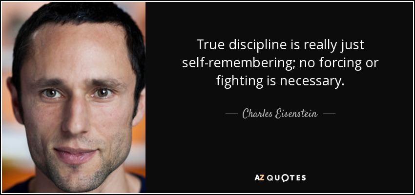 True discipline is really just self-remembering; no forcing or fighting is necessary. - Charles Eisenstein