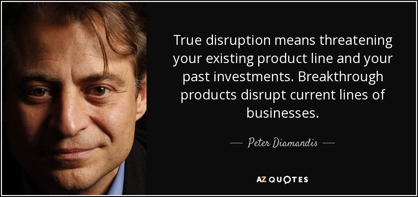 True disruption means threatening your existing product line and your past investments. Breakthrough products disrupt current lines of businesses. - Peter Diamandis