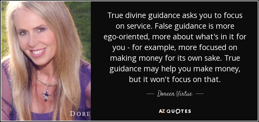 True divine guidance asks you to focus on service. False guidance is more ego-oriented, more about what's in it for you - for example, more focused on making money for its own sake. True guidance may help you make money, but it won't focus on that. - Doreen Virtue