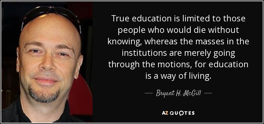 True education is limited to those people who would die without knowing, whereas the masses in the institutions are merely going through the motions, for education is a way of living. - Bryant H. McGill