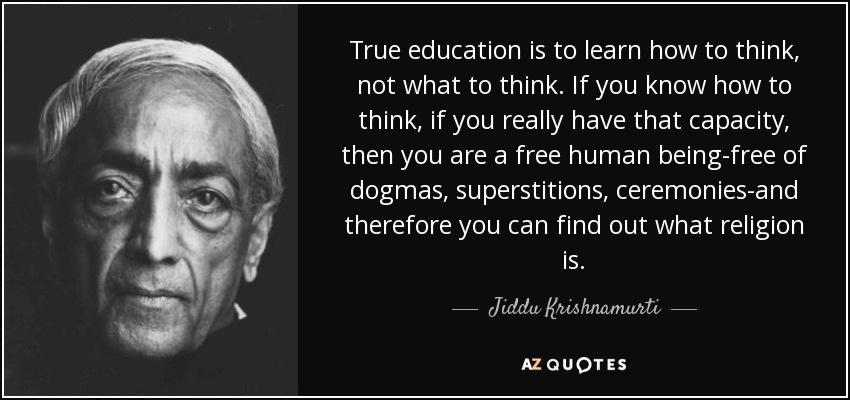 True education is to learn how to think, not what to think. If you know how to think, if you really have that capacity, then you are a free human being-free of dogmas, superstitions, ceremonies-and therefore you can find out what religion is. - Jiddu Krishnamurti