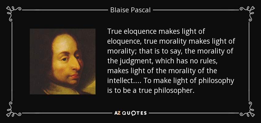 True eloquence makes light of eloquence, true morality makes light of morality; that is to say, the morality of the judgment, which has no rules, makes light of the morality of the intellect.... To make light of philosophy is to be a true philosopher. - Blaise Pascal