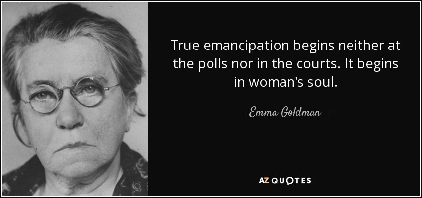 True emancipation begins neither at the polls nor in the courts. It begins in woman's soul. - Emma Goldman