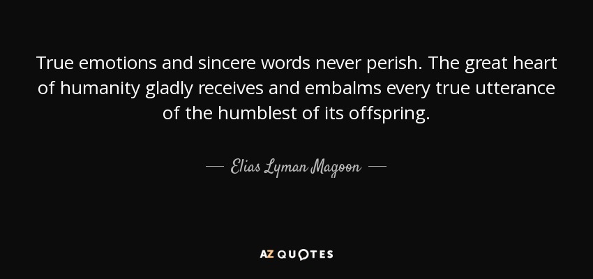 True emotions and sincere words never perish. The great heart of humanity gladly receives and embalms every true utterance of the humblest of its offspring. - Elias Lyman Magoon