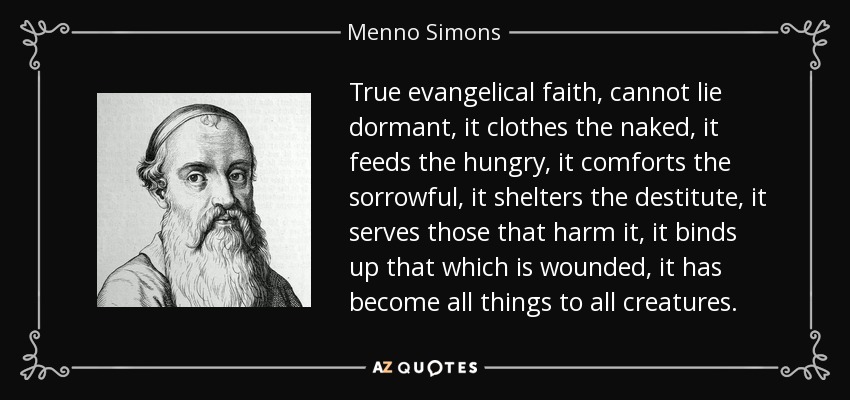 True evangelical faith, cannot lie dormant, it clothes the naked, it feeds the hungry, it comforts the sorrowful, it shelters the destitute, it serves those that harm it, it binds up that which is wounded, it has become all things to all creatures. - Menno Simons
