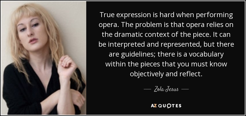 True expression is hard when performing opera. The problem is that opera relies on the dramatic context of the piece. It can be interpreted and represented, but there are guidelines; there is a vocabulary within the pieces that you must know objectively and reflect. - Zola Jesus