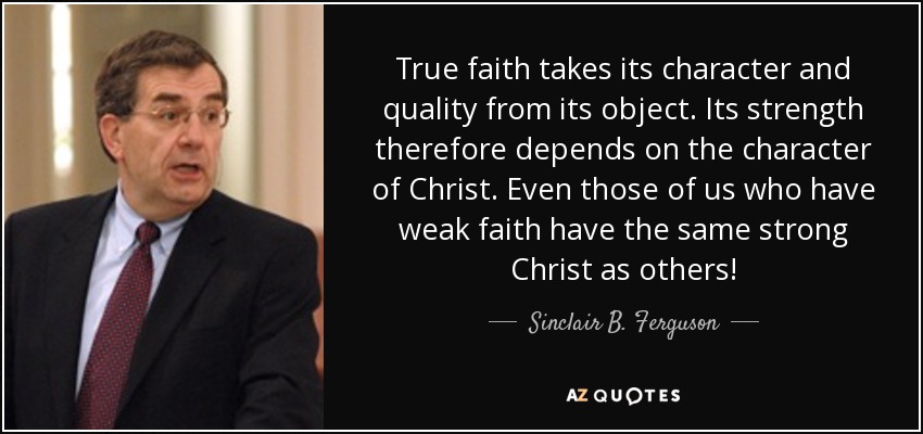 True faith takes its character and quality from its object. Its strength therefore depends on the character of Christ. Even those of us who have weak faith have the same strong Christ as others! - Sinclair B. Ferguson