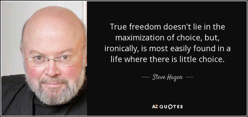 True freedom doesn't lie in the maximization of choice, but, ironically, is most easily found in a life where there is little choice. - Steve Hagen