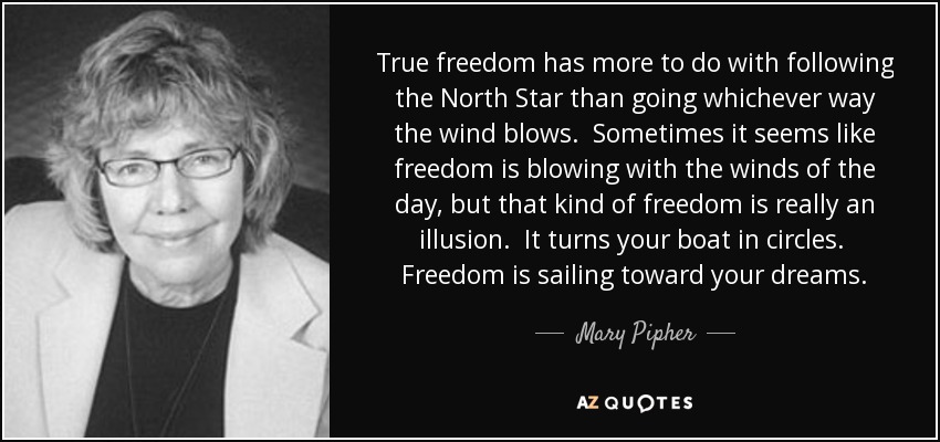 True freedom has more to do with following the North Star than going whichever way the wind blows. Sometimes it seems like freedom is blowing with the winds of the day, but that kind of freedom is really an illusion. It turns your boat in circles. Freedom is sailing toward your dreams. - Mary Pipher