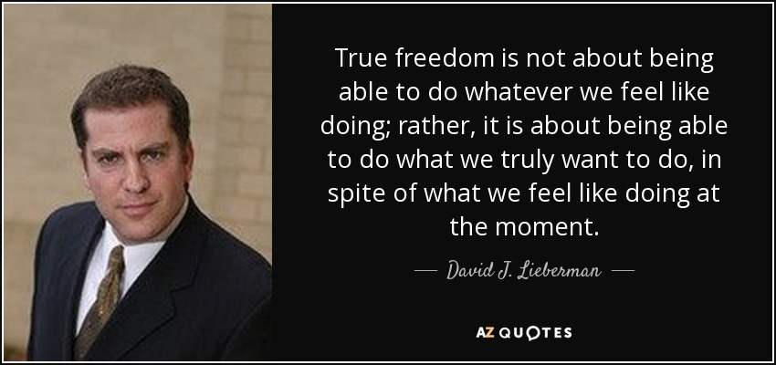 True freedom is not about being able to do whatever we feel like doing; rather, it is about being able to do what we truly want to do, in spite of what we feel like doing at the moment. - David J. Lieberman