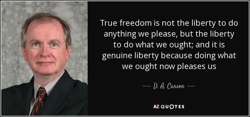 True freedom is not the liberty to do anything we please, but the liberty to do what we ought; and it is genuine liberty because doing what we ought now pleases us - D. A. Carson