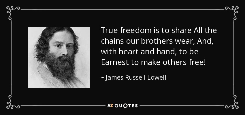True freedom is to share All the chains our brothers wear, And, with heart and hand, to be Earnest to make others free! - James Russell Lowell