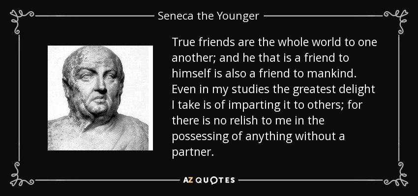 True friends are the whole world to one another; and he that is a friend to himself is also a friend to mankind. Even in my studies the greatest delight I take is of imparting it to others; for there is no relish to me in the possessing of anything without a partner. - Seneca the Younger