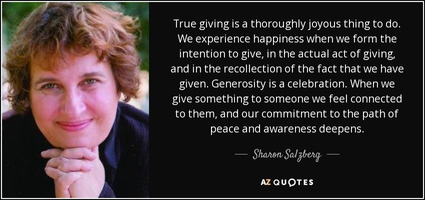 True giving is a thoroughly joyous thing to do. We experience happiness when we form the intention to give, in the actual act of giving, and in the recollection of the fact that we have given. Generosity is a celebration. When we give something to someone we feel connected to them, and our commitment to the path of peace and awareness deepens. - Sharon Salzberg