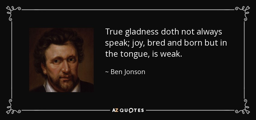 True gladness doth not always speak; joy, bred and born but in the tongue, is weak. - Ben Jonson