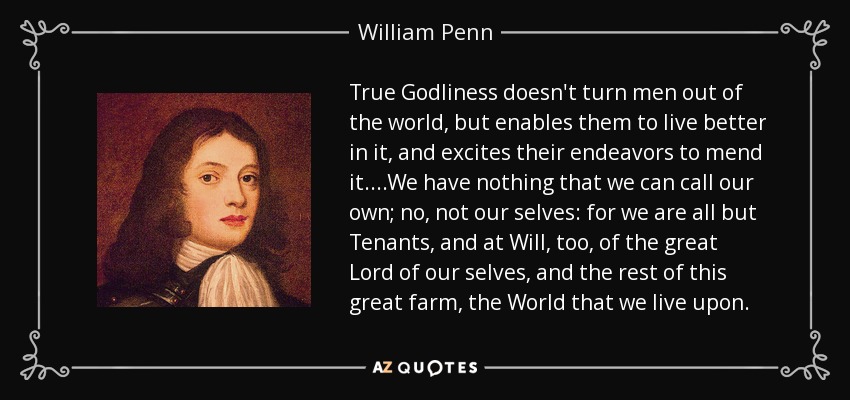 True Godliness doesn't turn men out of the world, but enables them to live better in it, and excites their endeavors to mend it. ...We have nothing that we can call our own; no, not our selves: for we are all but Tenants, and at Will, too, of the great Lord of our selves, and the rest of this great farm, the World that we live upon. - William Penn