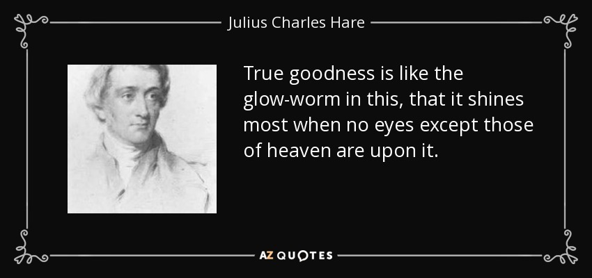 True goodness is like the glow-worm in this, that it shines most when no eyes except those of heaven are upon it. - Julius Charles Hare