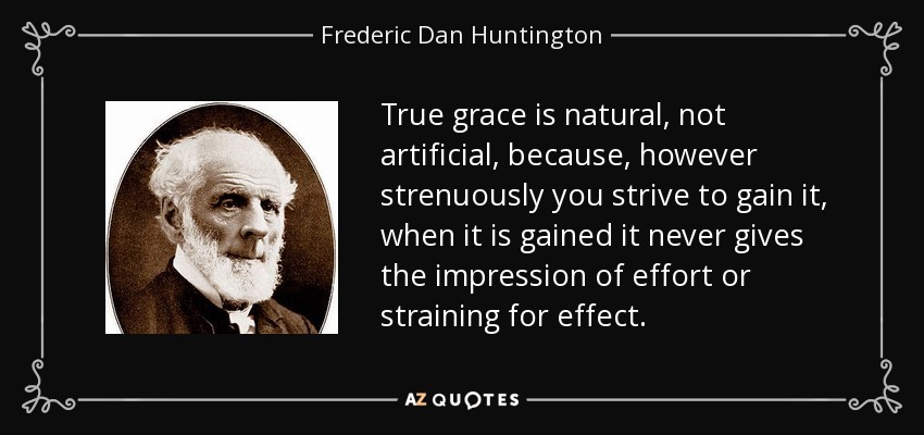 True grace is natural, not artificial, because, however strenuously you strive to gain it, when it is gained it never gives the impression of effort or straining for effect. - Frederic Dan Huntington