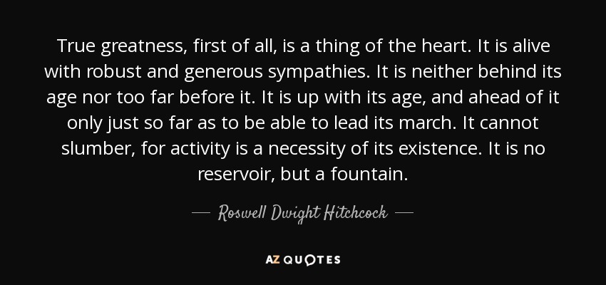 True greatness, first of all, is a thing of the heart. It is alive with robust and generous sympathies. It is neither behind its age nor too far before it. It is up with its age, and ahead of it only just so far as to be able to lead its march. It cannot slumber, for activity is a necessity of its existence. It is no reservoir, but a fountain. - Roswell Dwight Hitchcock