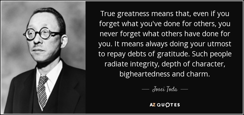 True greatness means that, even if you forget what you've done for others, you never forget what others have done for you. It means always doing your utmost to repay debts of gratitude. Such people radiate integrity, depth of character, bigheartedness and charm. - Josei Toda