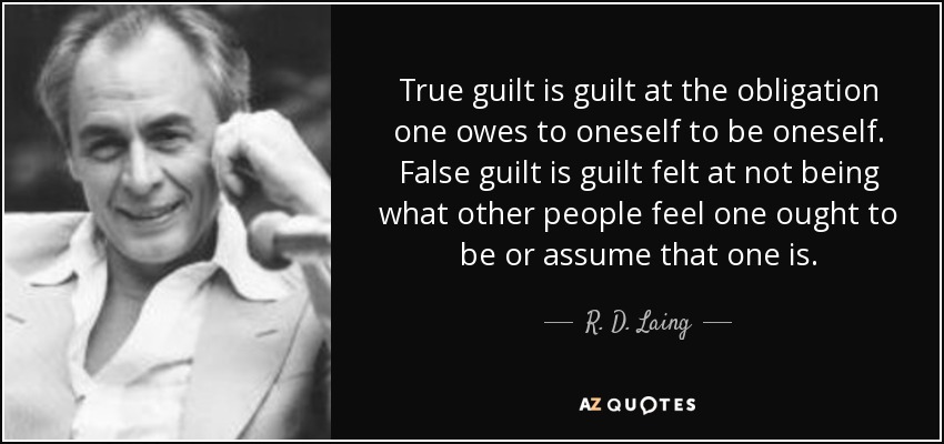True guilt is guilt at the obligation one owes to oneself to be oneself. False guilt is guilt felt at not being what other people feel one ought to be or assume that one is. - R. D. Laing
