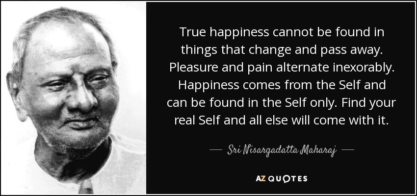 True happiness cannot be found in things that change and pass away. Pleasure and pain alternate inexorably. Happiness comes from the Self and can be found in the Self only. Find your real Self and all else will come with it. - Sri Nisargadatta Maharaj