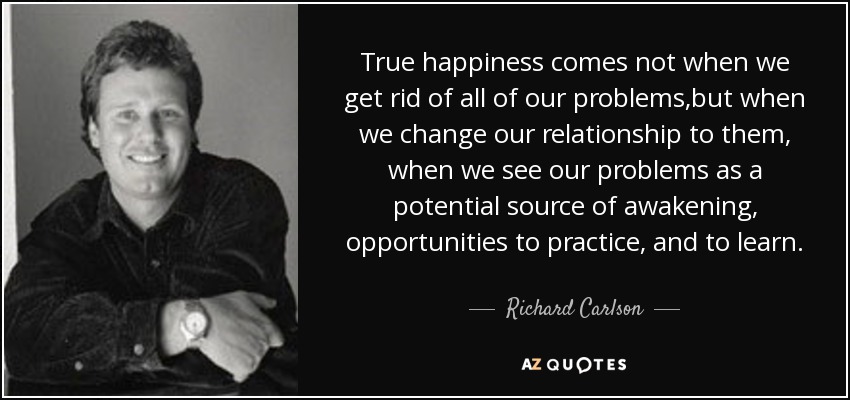 True happiness comes not when we get rid of all of our problems,but when we change our relationship to them, when we see our problems as a potential source of awakening, opportunities to practice, and to learn. - Richard Carlson