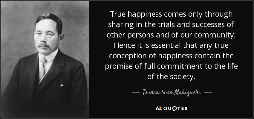 True happiness comes only through sharing in the trials and successes of other persons and of our community. Hence it is essential that any true conception of happiness contain the promise of full commitment to the life of the society. - Tsunesaburo Makiguchi