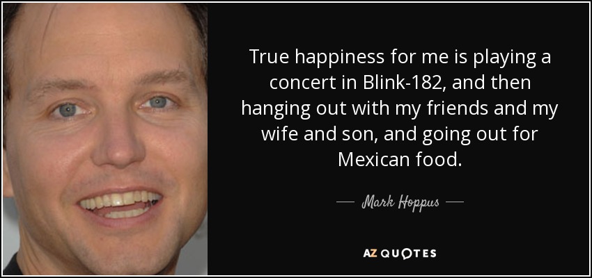 True happiness for me is playing a concert in Blink-182, and then hanging out with my friends and my wife and son, and going out for Mexican food. - Mark Hoppus