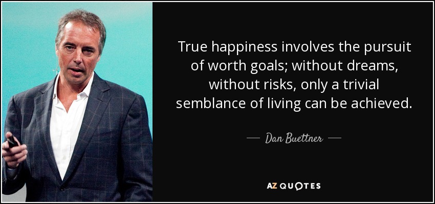 True happiness involves the pursuit of worth goals; without dreams, without risks, only a trivial semblance of living can be achieved. - Dan Buettner
