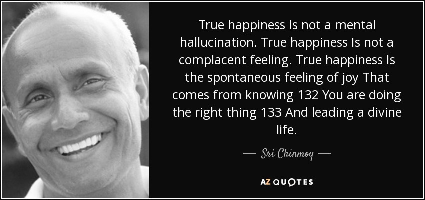True happiness Is not a mental hallucination. True happiness Is not a complacent feeling. True happiness Is the spontaneous feeling of joy That comes from knowing 132 You are doing the right thing 133 And leading a divine life. - Sri Chinmoy