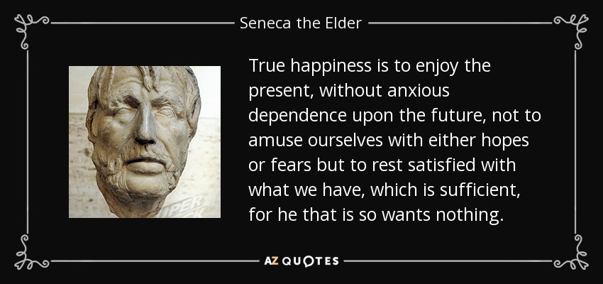 True happiness is to enjoy the present, without anxious dependence upon the future, not to amuse ourselves with either hopes or fears but to rest satisfied with what we have, which is sufficient, for he that is so wants nothing. - Seneca the Elder