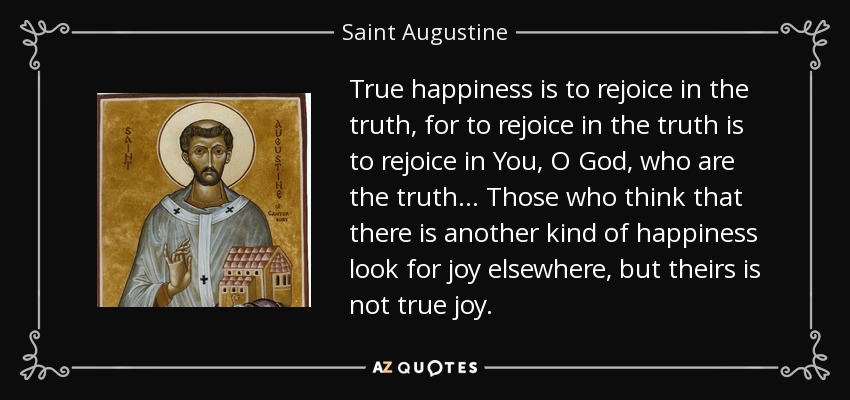 True happiness is to rejoice in the truth, for to rejoice in the truth is to rejoice in You, O God, who are the truth... Those who think that there is another kind of happiness look for joy elsewhere, but theirs is not true joy. - Saint Augustine