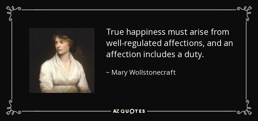 True happiness must arise from well-regulated affections, and an affection includes a duty. - Mary Wollstonecraft