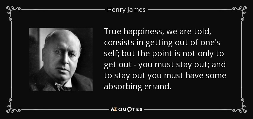 True happiness, we are told, consists in getting out of one's self; but the point is not only to get out - you must stay out; and to stay out you must have some absorbing errand. - Henry James