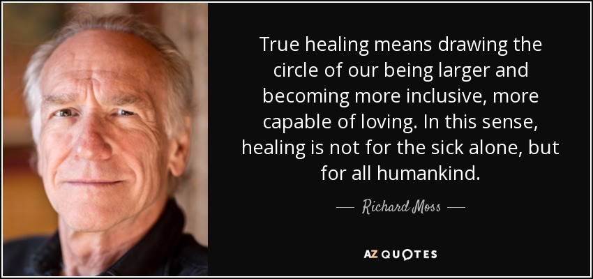 True healing means drawing the circle of our being larger and becoming more inclusive, more capable of loving. In this sense, healing is not for the sick alone, but for all humankind. - Richard Moss