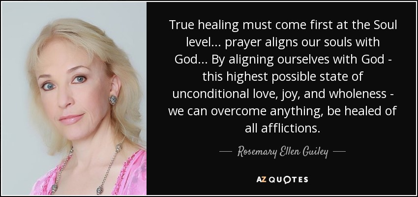 True healing must come first at the Soul level... prayer aligns our souls with God... By aligning ourselves with God - this highest possible state of unconditional love, joy, and wholeness - we can overcome anything, be healed of all afflictions. - Rosemary Ellen Guiley