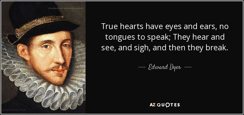 True hearts have eyes and ears, no tongues to speak; They hear and see, and sigh, and then they break. - Edward Dyer