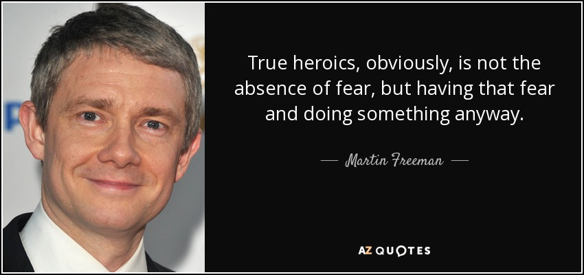 True heroics, obviously, is not the absence of fear, but having that fear and doing something anyway. - Martin Freeman