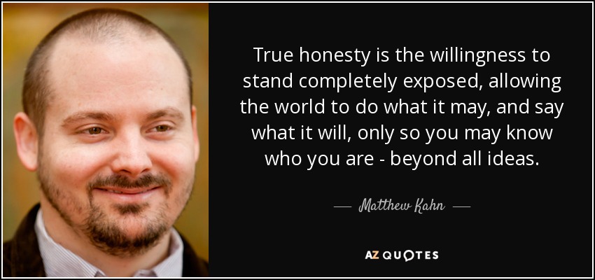 True honesty is the willingness to stand completely exposed, allowing the world to do what it may, and say what it will, only so you may know who you are - beyond all ideas. - Matthew Kahn