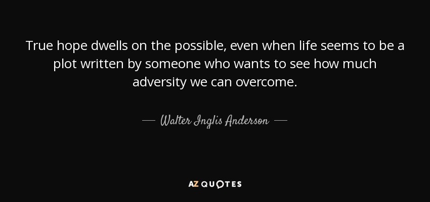 True hope dwells on the possible, even when life seems to be a plot written by someone who wants to see how much adversity we can overcome. - Walter Inglis Anderson